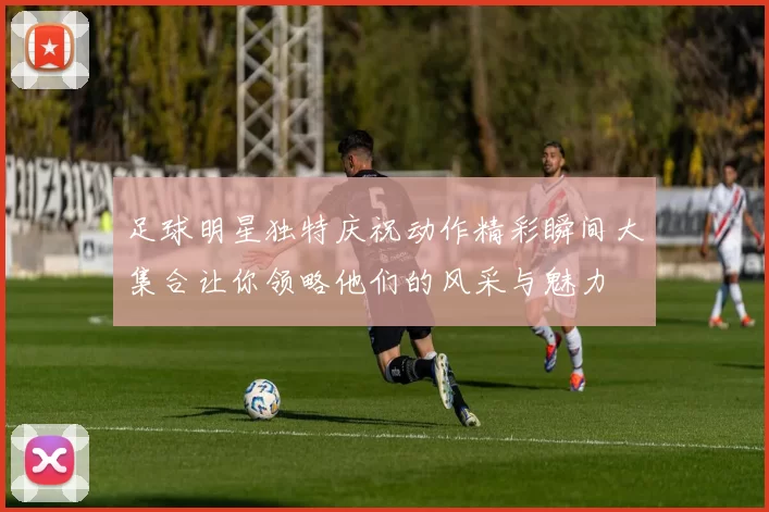 足球明星独特庆祝动作精彩瞬间大集合让你领略他们的风采与魅力