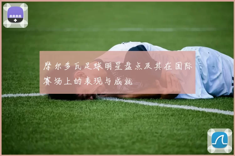 摩尔多瓦足球明星盘点及其在国际赛场上的表现与成就