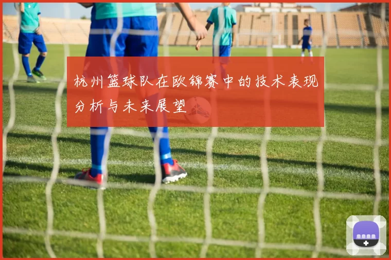 杭州篮球队在欧锦赛中的技术表现分析与未来展望