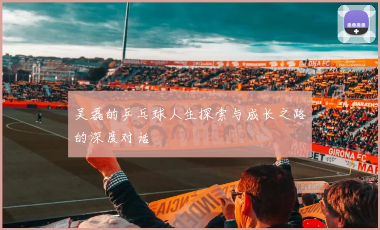 吴磊的乒乓球人生探索与成长之路的深度对话