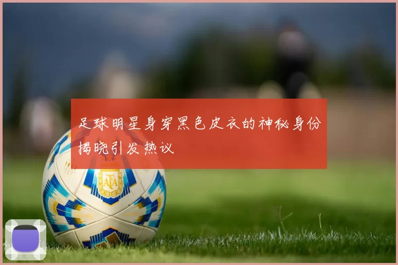 足球明星身穿黑色皮衣的神秘身份揭晓引发热议
