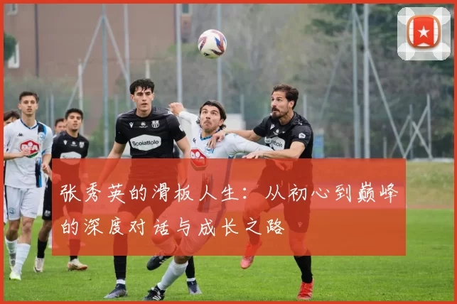 张秀英的滑板人生：从初心到巅峰的深度对话与成长之路