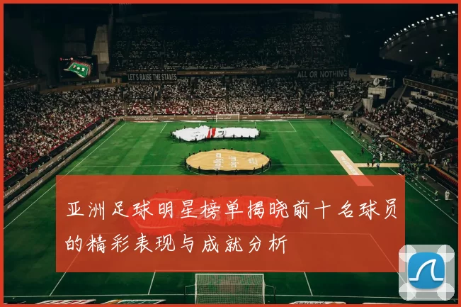 亚洲足球明星榜单揭晓前十名球员的精彩表现与成就分析