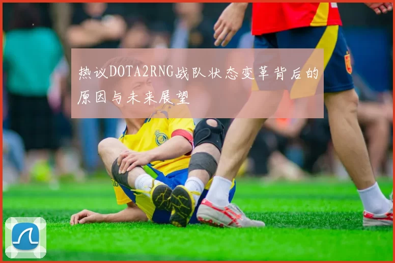 热议DOTA2RNG战队状态变革背后的原因与未来展望