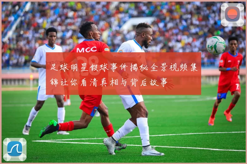 足球明星假球事件揭秘全景视频集锦让你看清真相与背后故事