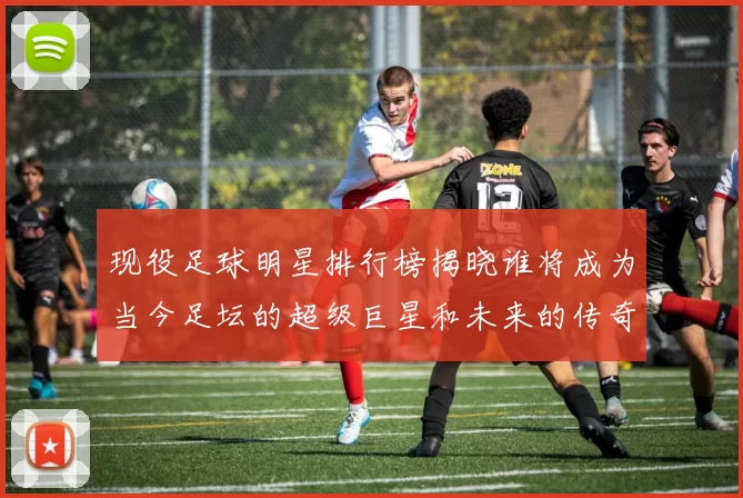 现役足球明星排行榜揭晓谁将成为当今足坛的超级巨星和未来的传奇球员