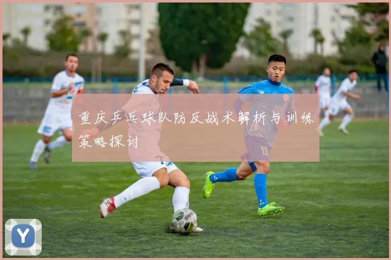 重庆乒乓球队防反战术解析与训练策略探讨