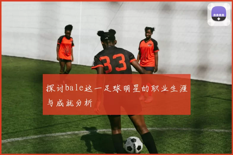 探讨bale这一足球明星的职业生涯与成就分析